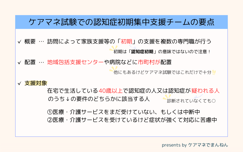 認知症初期集中支援チームのケアマネジャー試験で出題されやすい要点。
概要、認知症患者やその家族のための初期の支援を行う。
地域包括支援センターや病院に市町村が配置を行う。
支援対象は40歳以上の認知症患者または認知症と疑われる人で、その治療や介護サービスを受けていないまたは認知症状が強く対応に苦慮していることのいずれかが条件。